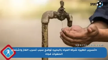 «تسريب خطير» شركة المياه بالبحيرة توضح سبب تسرب الغاز واشتعال الحنفيات فجأة